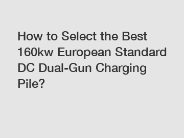 How to Select the Best 160kw European Standard DC Dual-Gun Charging Pile?