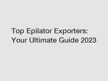 Top Epilator Exporters: Your Ultimate Guide 2023