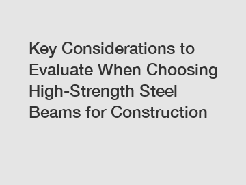 Key Considerations to Evaluate When Choosing High-Strength Steel Beams for Construction