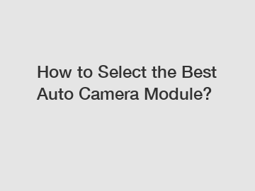 How to Select the Best Auto Camera Module?