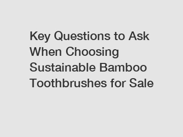 Key Questions to Ask When Choosing Sustainable Bamboo Toothbrushes for Sale