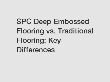 SPC Deep Embossed Flooring vs. Traditional Flooring: Key Differences