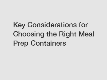 Key Considerations for Choosing the Right Meal Prep Containers