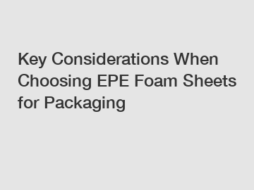 Key Considerations When Choosing EPE Foam Sheets for Packaging