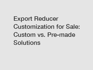 Export Reducer Customization for Sale: Custom vs. Pre-made Solutions