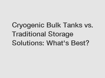 Cryogenic Bulk Tanks vs. Traditional Storage Solutions: What's Best?