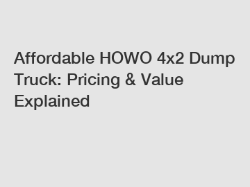 Affordable HOWO 4x2 Dump Truck: Pricing & Value Explained