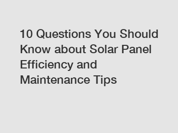 10 Questions You Should Know about Solar Panel Efficiency and Maintenance Tips