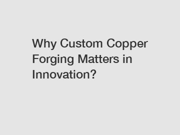 Why Custom Copper Forging Matters in Innovation?
