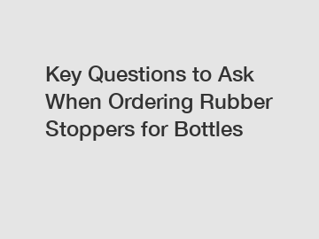 Key Questions to Ask When Ordering Rubber Stoppers for Bottles