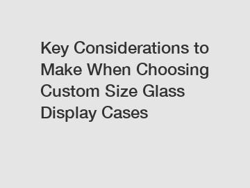 Key Considerations to Make When Choosing Custom Size Glass Display Cases