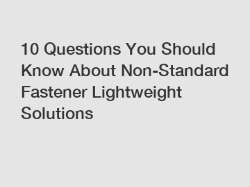 10 Questions You Should Know About Non-Standard Fastener Lightweight Solutions