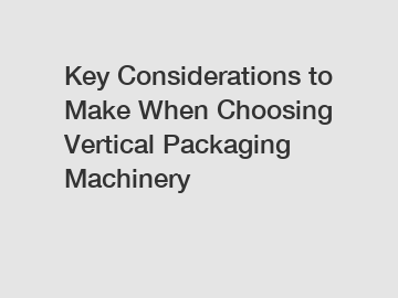 Key Considerations to Make When Choosing Vertical Packaging Machinery