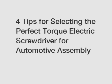 4 Tips for Selecting the Perfect Torque Electric Screwdriver for Automotive Assembly