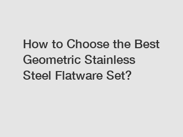 How to Choose the Best Geometric Stainless Steel Flatware Set?