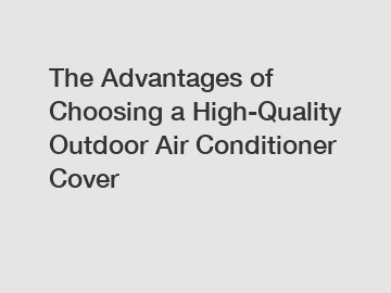 The Advantages of Choosing a High-Quality Outdoor Air Conditioner Cover