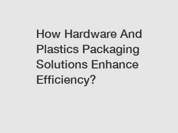 How Hardware And Plastics Packaging Solutions Enhance Efficiency?