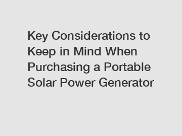 Key Considerations to Keep in Mind When Purchasing a Portable Solar Power Generator