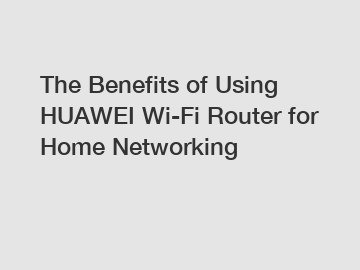 The Benefits of Using HUAWEI Wi-Fi Router for Home Networking