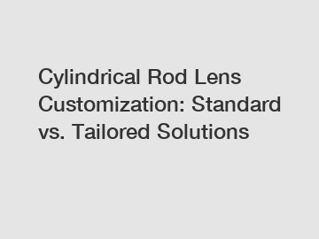 Cylindrical Rod Lens Customization: Standard vs. Tailored Solutions