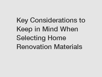 Key Considerations to Keep in Mind When Selecting Home Renovation Materials