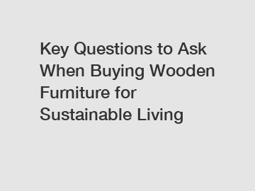 Key Questions to Ask When Buying Wooden Furniture for Sustainable Living