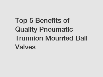 Top 5 Benefits of Quality Pneumatic Trunnion Mounted Ball Valves