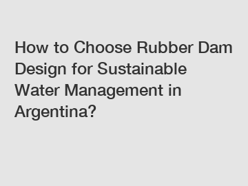 How to Choose Rubber Dam Design for Sustainable Water Management in Argentina?