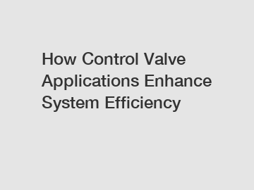 How Control Valve Applications Enhance System Efficiency