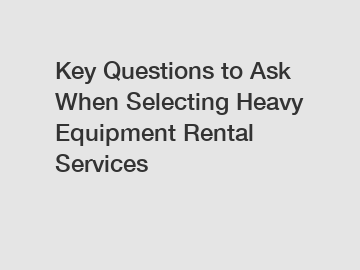 Key Questions to Ask When Selecting Heavy Equipment Rental Services