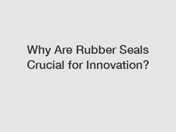 Why Are Rubber Seals Crucial for Innovation?