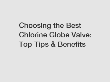 Choosing the Best Chlorine Globe Valve: Top Tips & Benefits