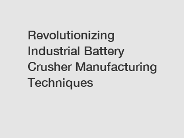 Revolutionizing Industrial Battery Crusher Manufacturing Techniques