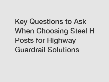 Key Questions to Ask When Choosing Steel H Posts for Highway Guardrail Solutions