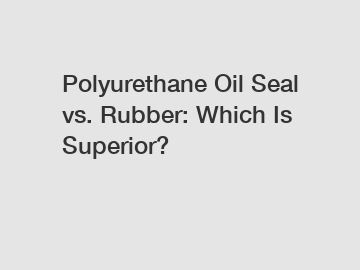 Polyurethane Oil Seal vs. Rubber: Which Is Superior?