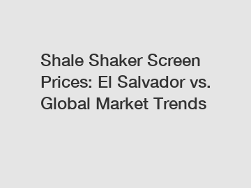 Shale Shaker Screen Prices: El Salvador vs. Global Market Trends