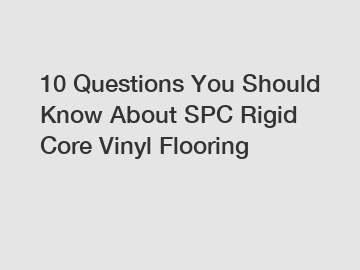 10 Questions You Should Know About SPC Rigid Core Vinyl Flooring