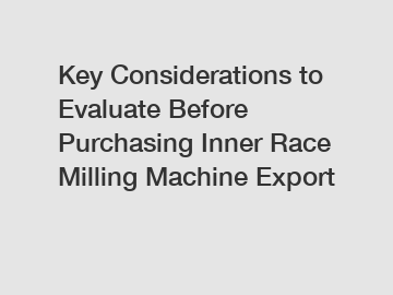 Key Considerations to Evaluate Before Purchasing Inner Race Milling Machine Export
