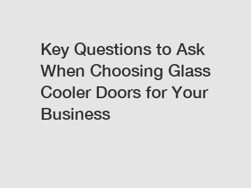 Key Questions to Ask When Choosing Glass Cooler Doors for Your Business