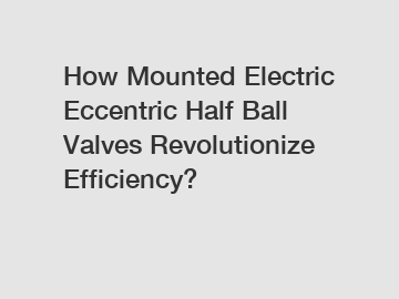 How Mounted Electric Eccentric Half Ball Valves Revolutionize Efficiency?