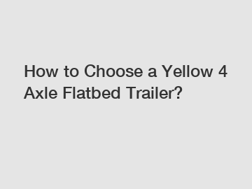 How to Choose a Yellow 4 Axle Flatbed Trailer?