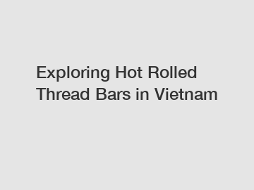 Exploring Hot Rolled Thread Bars in Vietnam