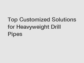 Top Customized Solutions for Heavyweight Drill Pipes