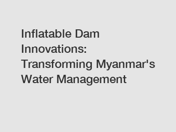 Inflatable Dam Innovations: Transforming Myanmar's Water Management