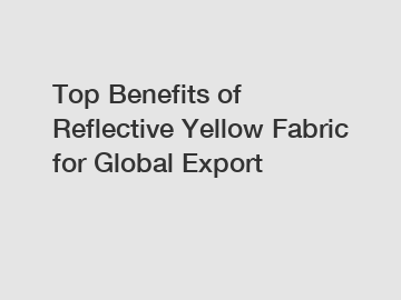 Top Benefits of Reflective Yellow Fabric for Global Export