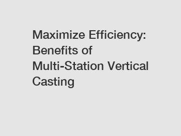 Maximize Efficiency: Benefits of Multi-Station Vertical Casting
