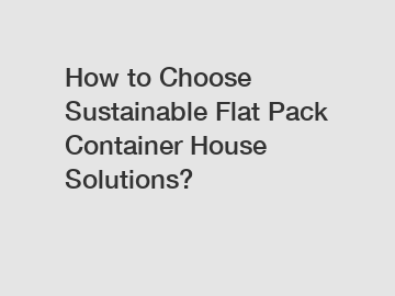 How to Choose Sustainable Flat Pack Container House Solutions?