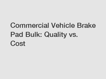 Commercial Vehicle Brake Pad Bulk: Quality vs. Cost