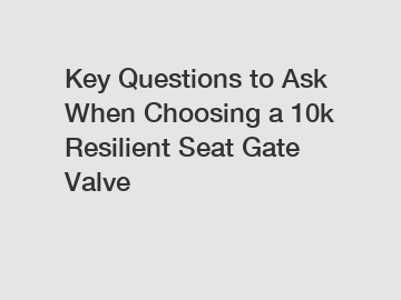 Key Questions to Ask When Choosing a 10k Resilient Seat Gate Valve