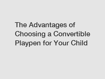 The Advantages of Choosing a Convertible Playpen for Your Child